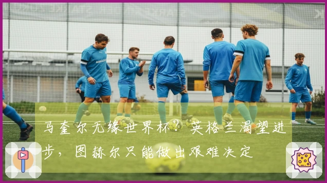 马奎尔无缘世界杯?英格兰渴望进步,图赫尔只能做出艰难决定