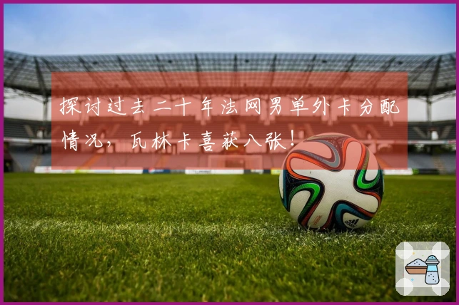探讨过去二十年法网男单外卡分配情况,瓦林卡喜获八张!